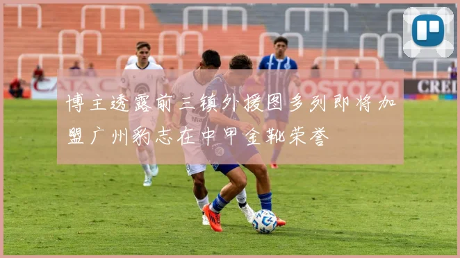 博主透露前三镇外援图多列即将加盟广州豹志在中甲金靴荣誉
