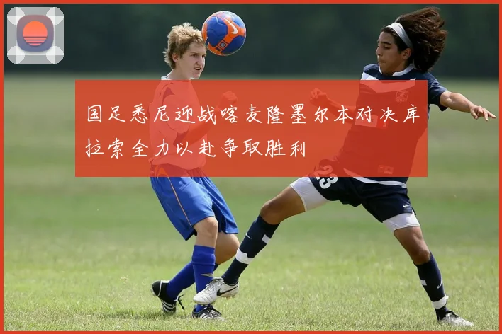 国足悉尼迎战喀麦隆墨尔本对决库拉索全力以赴争取胜利