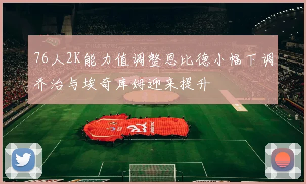 76人2K能力值调整恩比德小幅下调乔治与埃奇库姆迎来提升