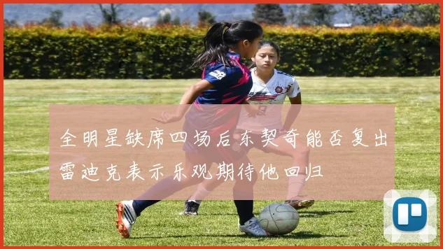 全明星缺席四场后东契奇能否复出雷迪克表示乐观期待他回归
