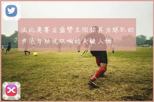 法比奥赛后盛赞王刚称其为球队的典范与助攻双响的关键人物