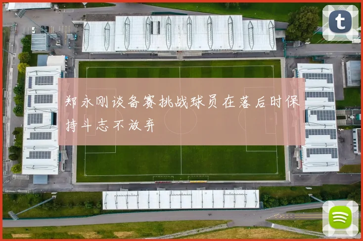 郑永刚谈备赛挑战球员在落后时保持斗志不放弃