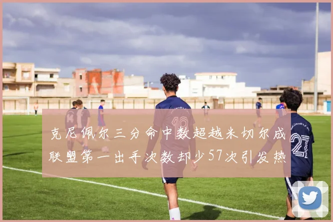 克尼佩尔三分命中数超越米切尔成联盟第一出手次数却少57次引发热议