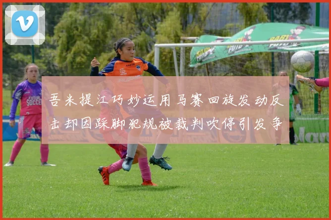 吾米提江巧妙运用马赛回旋发动反击却因踩脚犯规被裁判吹停引发争议