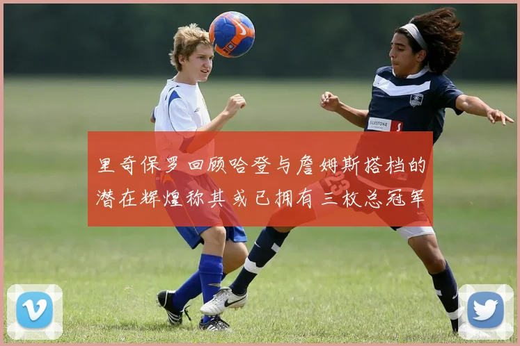 里奇保罗回顾哈登与詹姆斯搭档的潜在辉煌称其或已拥有三枚总冠军戒指