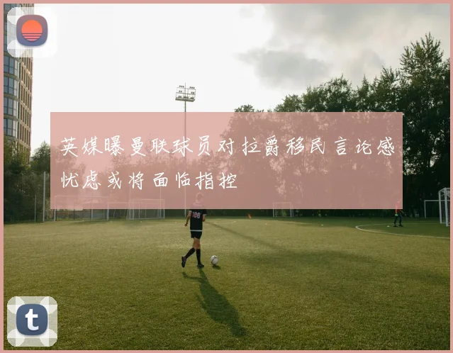 英媒曝曼联球员对拉爵移民言论感忧虑或将面临指控