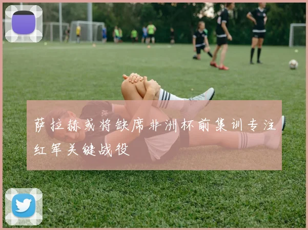 萨拉赫或将缺席非洲杯前集训专注红军关键战役