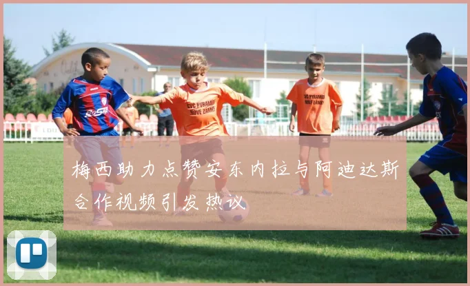 梅西助力点赞安东内拉与阿迪达斯合作视频引发热议