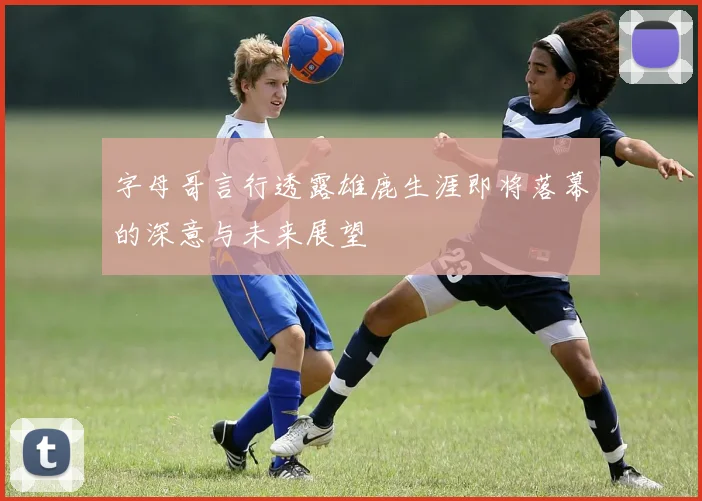 字母哥言行透露雄鹿生涯即将落幕的深意与未来展望