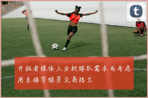 开拓者媒体人分析球队需求或考虑用乐福等球员交易格兰