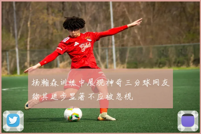杨瀚森训练中展现神奇三分球网友称其进步显著不应被忽视