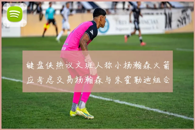 键盘侠热议文班人称小杨瀚森火箭应考虑交易杨瀚森与朱霍勒迪组合