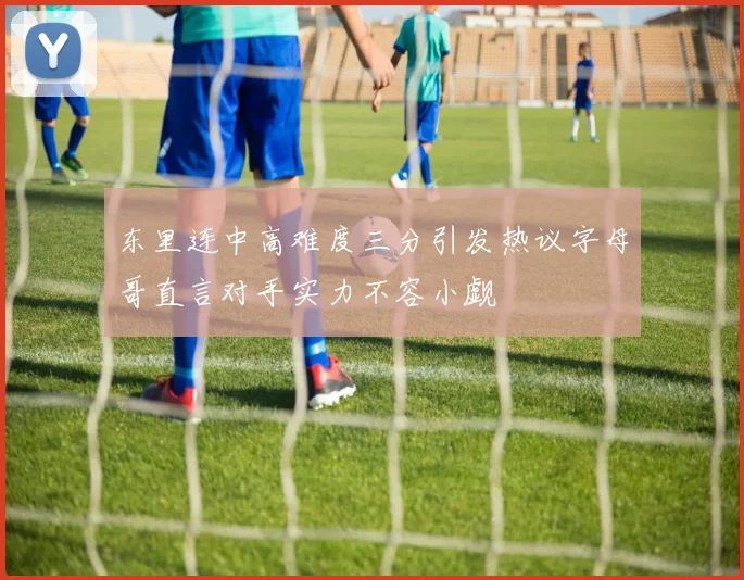 东里连中高难度三分引发热议字母哥直言对手实力不容小觑