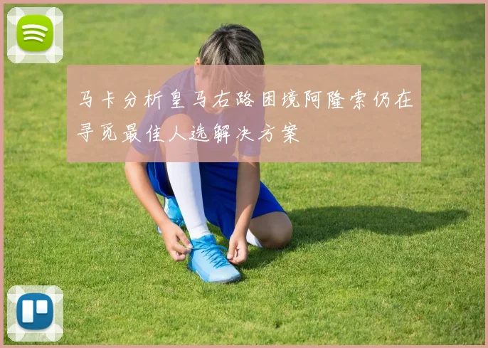 马卡分析皇马右路困境阿隆索仍在寻觅最佳人选解决方案