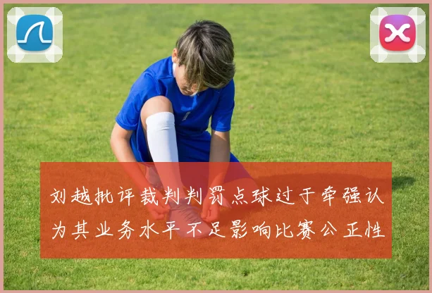 刘越批评裁判判罚点球过于牵强认为其业务水平不足影响比赛公正性