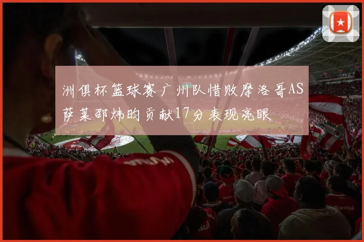 洲俱杯篮球赛广州队惜败摩洛哥AS萨莱邵炜昀贡献17分表现亮眼