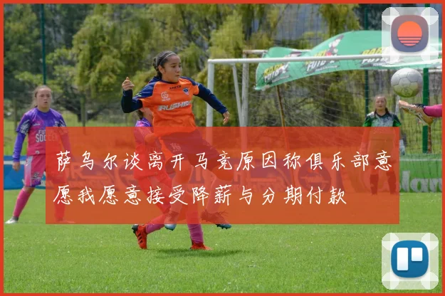 萨乌尔谈离开马竞原因称俱乐部意愿我愿意接受降薪与分期付款