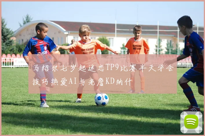 马绍尔七岁起迷恋TP9比赛半天学会技巧热爱AI与老詹KD纳什