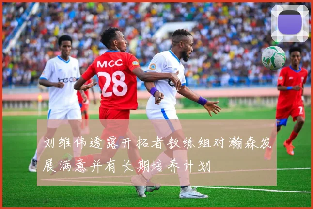刘维伟透露开拓者教练组对瀚森发展满意并有长期培养计划