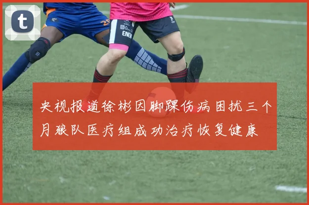 央视报道徐彬因脚踝伤病困扰三个月狼队医疗组成功治疗恢复健康