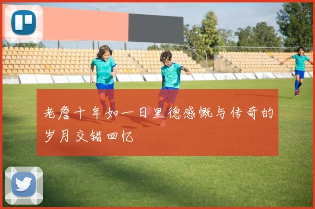 老詹十年如一日里德感慨与传奇的岁月交错回忆