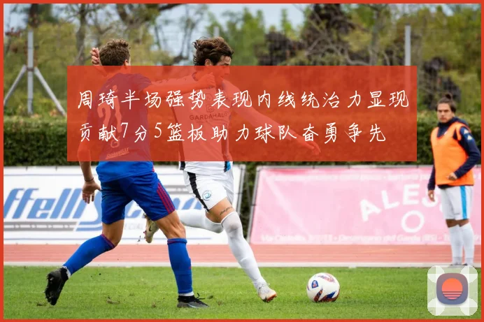 周琦半场强势表现内线统治力显现贡献7分5篮板助力球队奋勇争先