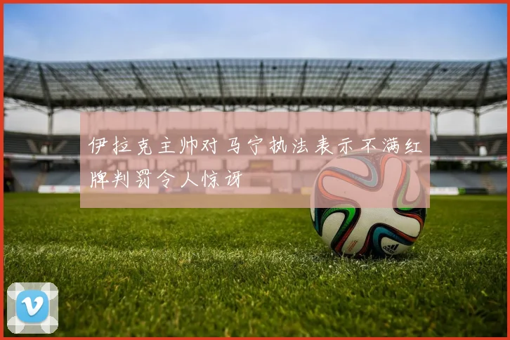 伊拉克主帅对马宁执法表示不满红牌判罚令人惊讶