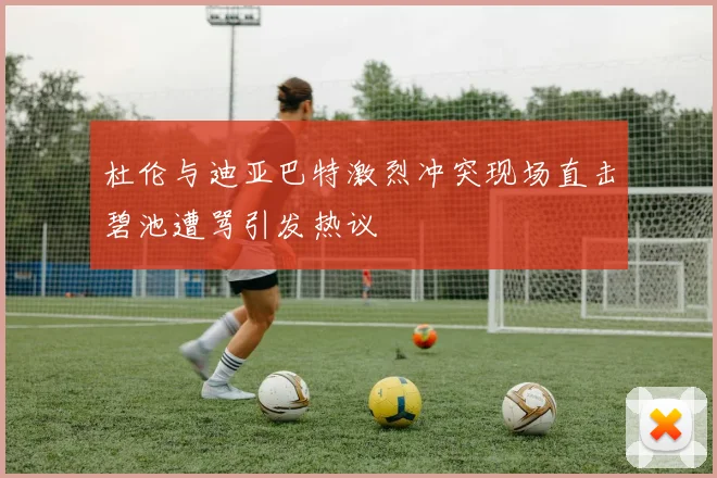 杜伦与迪亚巴特激烈冲突现场直击碧池遭骂引发热议
