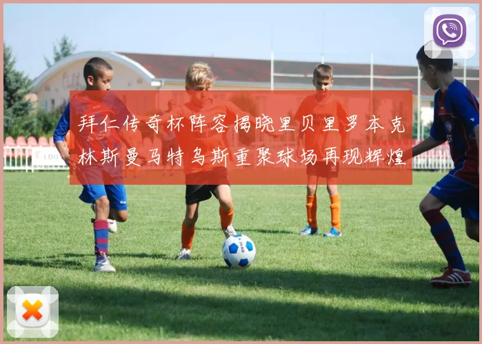 拜仁传奇杯阵容揭晓里贝里罗本克林斯曼马特乌斯重聚球场再现辉煌