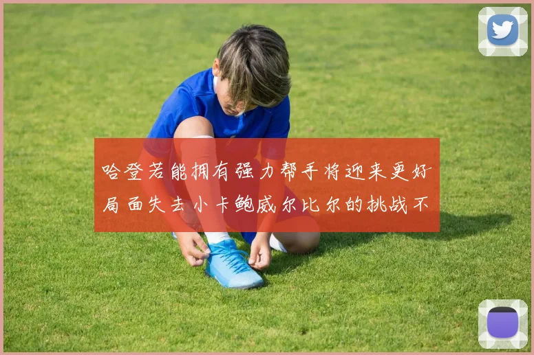 哈登若能拥有强力帮手将迎来更好局面失去小卡鲍威尔比尔的挑战不容小觑