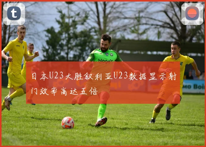 日本U23大胜叙利亚U23数据显示射门效率高达五倍
