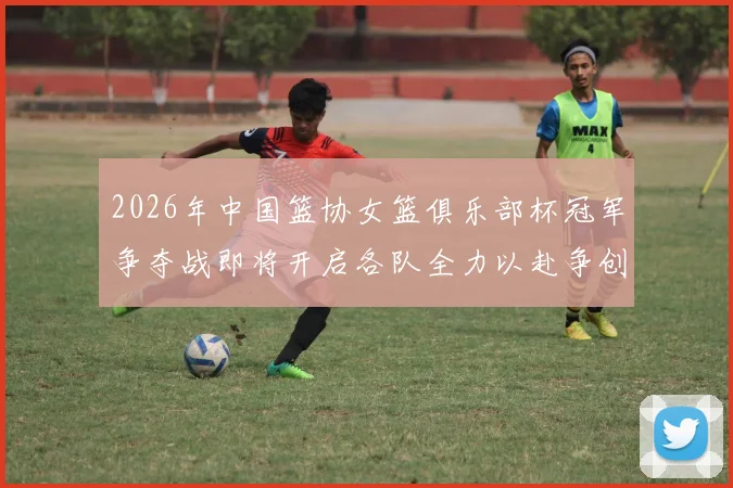 2026年中国篮协女篮俱乐部杯冠军争夺战即将开启各队全力以赴争创佳绩