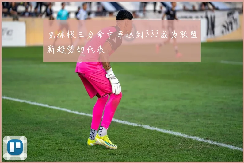 克林根三分命中率达到333成为联盟新趋势的代表