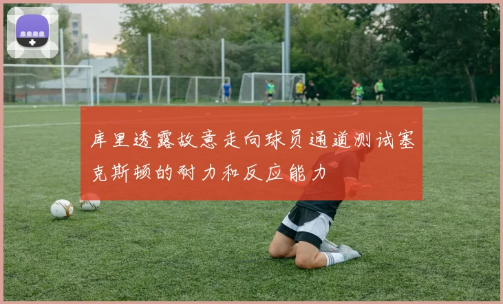 库里透露故意走向球员通道测试塞克斯顿的耐力和反应能力