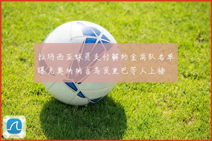 拉玛西亚球员支付解约金离队名单曝光奥纳纳吉乌莫里巴等人上榜