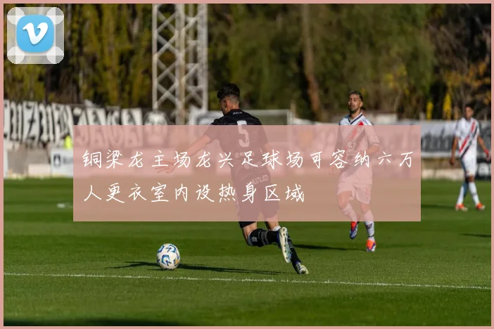 铜梁龙主场龙兴足球场可容纳六万人更衣室内设热身区域