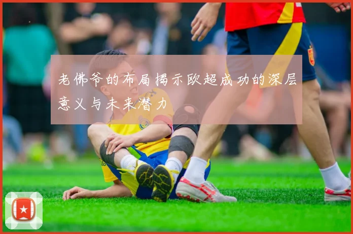 老佛爷的布局揭示欧超成功的深层意义与未来潜力